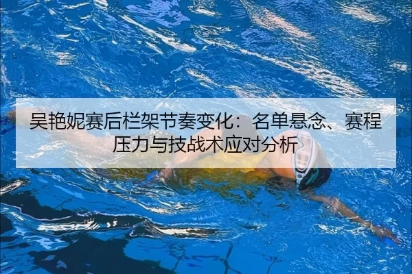 吴艳妮赛后栏架节奏变化：名单悬念、赛程压力与技战术应对分析